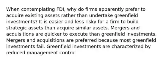 When contemplating FDI, why do firms apparently prefer to acquire existing assets rather than undertake greenfield investments? It is easier and less risky for a firm to build strategic assets than acquire similar assets. Mergers and acquisitions are quicker to execute than greenfield investments. Mergers and acquisitions are preferred because most greenfield investments fail. Greenfield investments are characterized by reduced management control