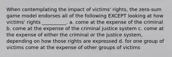 When contemplating the impact of victims' rights, the zero-sum game model endorses all of the following EXCEPT looking at how victims' rights __________. a. come at the expense of the criminal b. come at the expense of the criminal justice system c. come at the expense of either the criminal or the justice system, depending on how those rights are expressed d. for one group of victims come at the expense of other groups of victims