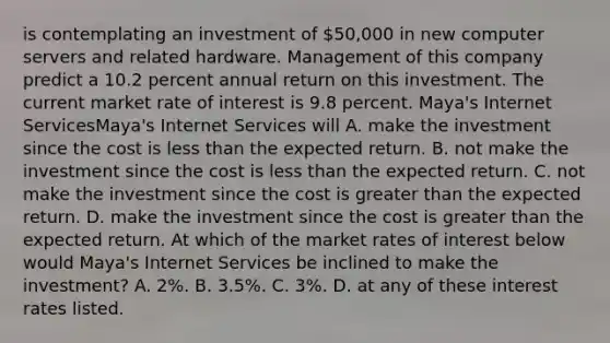 is contemplating an investment of 50,000 in new computer servers and related hardware. Management of this company predict a 10.2 percent annual return on this investment. The current market rate of interest is 9.8 percent. Maya's Internet ServicesMaya's Internet Services will A. make the investment since the cost is <a href='https://www.questionai.com/knowledge/k7BtlYpAMX-less-than' class='anchor-knowledge'>less than</a> the expected return. B. not make the investment since the cost is less than the expected return. C. not make the investment since the cost is <a href='https://www.questionai.com/knowledge/ktgHnBD4o3-greater-than' class='anchor-knowledge'>greater than</a> the expected return. D. make the investment since the cost is greater than the expected return. At which of the market rates of interest below would Maya's Internet Services be inclined to make the​ investment? A. ​2%. B. ​3.5%. C. ​3%. D. at any of these interest rates listed.