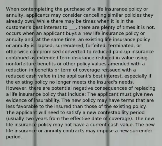 When contemplating the purchase of a life insurance policy or annuity, applicants may consider cancelling similar policies they already own. While there may be times when it is in the customer's best interest to ___, there are plenty of times it is not. occurs when an applicant buys a new life insurance policy or annuity and, at the same time, an existing life insurance policy or annuity is: lapsed, surrendered, forfeited, terminated, or otherwise compromised converted to reduced paid-up insurance continued as extended term insurance reduced in value using nonforfeiture benefits or other policy values amended with a reduction in benefits or term of coverage reissued with a reduced cash value in the applicant's best interest, especially if the existing policy no longer meets the insured's needs. However, there are potential negative consequences of replacing a life insurance policy that include: The applicant must give new evidence of insurability. The new policy may have terms that are less favorable to the insured than those of the existing policy. The applicant will need to satisfy a new contestability period (usually two years from the effective date of coverage). The new life insurance policy may not have a current cash value. The new life insurance or annuity contracts may impose a new surrender period.