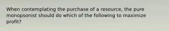 When contemplating the purchase of a resource, the pure monopsonist should do which of the following to maximize profit?