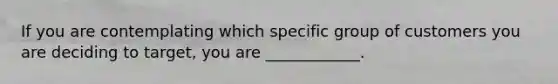 If you are contemplating which specific group of customers you are deciding to target, you are ____________.