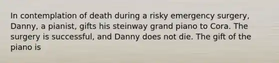 In contemplation of death during a risky emergency surgery, Danny, a pianist, gifts his steinway grand piano to Cora. The surgery is successful, and Danny does not die. The gift of the piano is