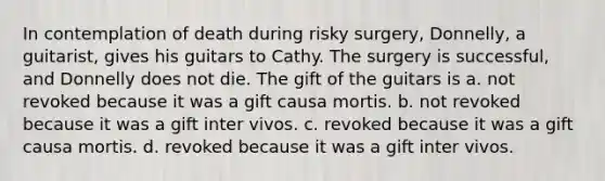 In contemplation of death during risky surgery, Donnelly, a guitarist, gives his guitars to Cathy. The surgery is successful, and Donnelly does not die. The gift of the guitars is​ a. ​not revoked because it was a gift causa mortis. b. ​not revoked because it was a gift inter vivos. c. ​revoked because it was a gift causa mortis. d. ​revoked because it was a gift inter vivos.