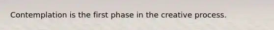 Contemplation is the first phase in the creative process.