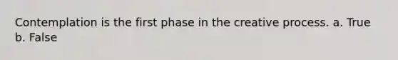 Contemplation is the first phase in the creative process.​ a. True b. False