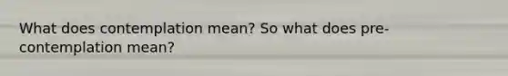 What does contemplation mean? So what does pre-contemplation mean?