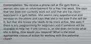 Contemplation: You receive a phone call at the gym from a woman who saw an advertisement for a free trial week. She says that she does not currently work out and that she has never exercised in a gym before. She seems very apprehensive and nervous on the phone and says that she is not sure if she will ike it, but that she knows she needs to be more active. She asks if there is any programming for beginners and if someone will be available to help her if she comes in, as she does not know what she is doing. How would you respond? What is the most appropriate course of action for working with this potential client?