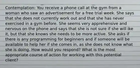 Contemplation: You receive a phone call at the gym from a woman who saw an advertisement for a free trial week. She says that she does not currently work out and that she has never exercised in a gym before. She seems very apprehensive and nervous on the phone and says that she is not sure if she will ike it, but that she knows she needs to be more active. She asks if there is any programming for beginners and if someone will be available to help her if she comes in, as she does not know what she is doing. How would you respond? What is the most appropriate course of action for working with this potential client?