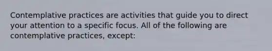 Contemplative practices are activities that guide you to direct your attention to a specific focus. All of the following are contemplative practices, except: