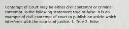 Contempt of Court may be either civil contempt or criminal contempt. Is the following statement true or false: It is an example of civil contempt of court to publish an article which interferes with the course of justice. 1. True 2. False