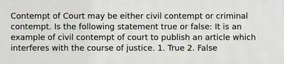 Contempt of Court may be either civil contempt or criminal contempt. Is the following statement true or false: It is an example of civil contempt of court to publish an article which interferes with the course of justice. 1. True 2. False