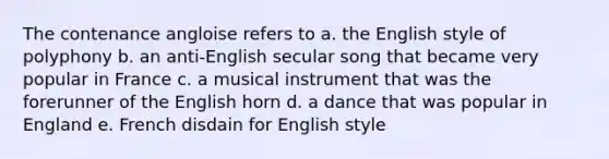 The contenance angloise refers to a. the English style of polyphony b. an anti-English secular song that became very popular in France c. a musical instrument that was the forerunner of the English horn d. a dance that was popular in England e. French disdain for English style