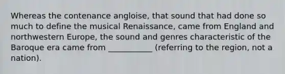 Whereas the contenance angloise, that sound that had done so much to define the musical Renaissance, came from England and northwestern Europe, the sound and genres characteristic of the Baroque era came from ___________ (referring to the region, not a nation).