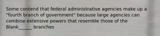 Some contend that federal administrative agencies make up a "fourth branch of government" because large agencies can combine extensive powers that resemble those of the Blank______ branches