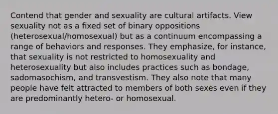 Contend that gender and sexuality are cultural artifacts. View sexuality not as a fixed set of binary oppositions (heterosexual/homosexual) but as a continuum encompassing a range of behaviors and responses. They emphasize, for instance, that sexuality is not restricted to homosexuality and heterosexuality but also includes practices such as bondage, sadomasochism, and transvestism. They also note that many people have felt attracted to members of both sexes even if they are predominantly hetero- or homosexual.