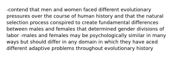 -contend that men and women faced different evolutionary pressures over the course of human history and that the natural selection process conspired to create fundamental differences between males and females that determined gender divisions of labor -males and females may be psychologically similar in many ways but should differ in any domain in which they have aced different adaptive problems throughout evolutionary history