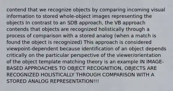 contend that we recognize objects by comparing incoming visual information to stored whole-object images representing the objects In contrast to an SDB approach, the VB approach contends that objects are recognized holistically through a process of comparison with a stored analog (when a match is found the object is recognized) This approach is considered viewpoint-dependent because identification of an object depends critically on the particular perspective of the viewer/orientation of the object template matching theory is an example IN IMAGE-BASED APPROACHES TO OBJECT RECOGNITION, OBJECTS ARE RECOGNIZED HOLISTICALLY THROUGH COMPARISON WITH A STORED ANALOG REPRESENTATION!!!