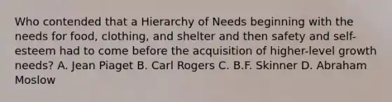 Who contended that a Hierarchy of Needs beginning with the needs for food, clothing, and shelter and then safety and self-esteem had to come before the acquisition of higher-level growth needs? A. Jean Piaget B. Carl Rogers C. B.F. Skinner D. Abraham Moslow