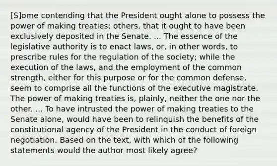 [S]ome contending that the President ought alone to possess the power of making treaties; others, that it ought to have been exclusively deposited in the Senate. ... The essence of the legislative authority is to enact laws, or, in other words, to prescribe rules for the regulation of the society; while the execution of the laws, and the employment of the common strength, either for this purpose or for the common defense, seem to comprise all the functions of the executive magistrate. The power of making treaties is, plainly, neither the one nor the other. ... To have intrusted the power of making treaties to the Senate alone, would have been to relinquish the benefits of the constitutional agency of the President in the conduct of foreign negotiation. Based on the text, with which of the following statements would the author most likely agree?