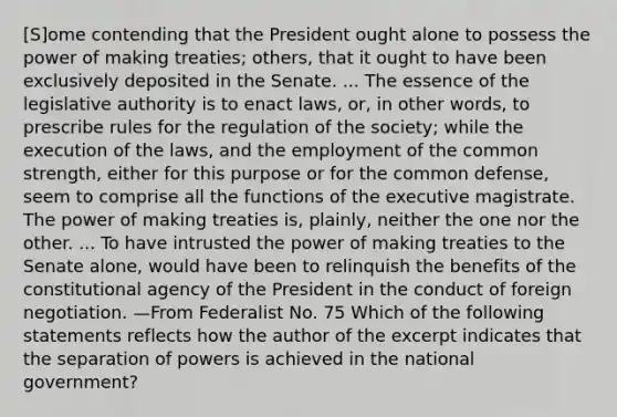 [S]ome contending that the President ought alone to possess the power of making treaties; others, that it ought to have been exclusively deposited in the Senate. ... The essence of the legislative authority is to enact laws, or, in other words, to prescribe rules for the regulation of the society; while the execution of the laws, and the employment of the common strength, either for this purpose or for the common defense, seem to comprise all the functions of the executive magistrate. The power of making treaties is, plainly, neither the one nor the other. ... To have intrusted the power of making treaties to the Senate alone, would have been to relinquish the benefits of the constitutional agency of the President in the conduct of foreign negotiation. —From Federalist No. 75 Which of the following statements reflects how the author of the excerpt indicates that the separation of powers is achieved in the national government?