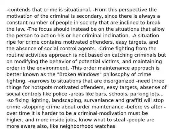 -contends that crime is situational. -From this perspective the motivation of the criminal is secondary, since there is always a constant number of people in society that are inclined to break the law. -The focus should instead be on the situations that allow the person to act on his or her criminal inclination. -A situation ripe for crime contains motivated offenders, easy targets, and the absence of social control agents. -Crime fighting from the routine activities approach is not based on catching criminals but on modifying the behavior of potential victims, and maintaining order in the environment. -This order maintenance approach is better known as the "Broken Windows" philosophy of crime fighting. -narrows to situations that are disorganized -need three things for hotspots-motivated offenders, easy targets, absense of social controls like police -areas like bars, schools, parking lots... -so fixing lighting, landscaping, survanlance and graffiti will stop crime -stopping crime about order maintenance -before vs after -over time it is harder to be a criminal-modivation must be higher, and more inside jobs, know what to steal -people are more aware also, like neighborhood watches