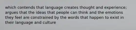 which contends that language creates thought and experience; argues that the ideas that people can think and the emotions they feel are constrained by the words that happen to exist in their language and culture