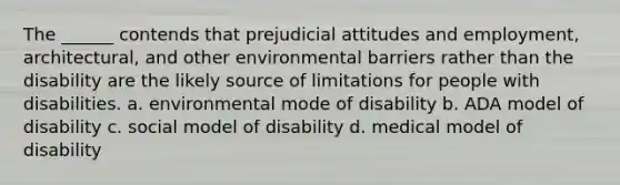 The ______ contends that prejudicial attitudes and employment, architectural, and other environmental barriers rather than the disability are the likely source of limitations for people with disabilities. a. environmental mode of disability b. ADA model of disability c. social model of disability d. medical model of disability