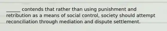 ______ contends that rather than using punishment and retribution as a means of social control, society should attempt reconciliation through mediation and dispute settlement.