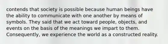 contends that society is possible because human beings have the ability to communicate with one another by means of symbols. They said that we act toward people, objects, and events on the basis of the meanings we impart to them. Consequently, we experience the world as a constructed reality.