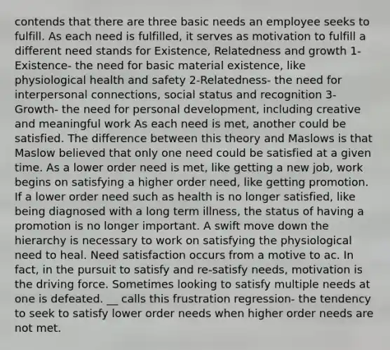 contends that there are three basic needs an employee seeks to fulfill. As each need is fulfilled, it serves as motivation to fulfill a different need stands for Existence, Relatedness and growth 1-Existence- the need for basic material existence, like physiological health and safety 2-Relatedness- the need for interpersonal connections, social status and recognition 3- Growth- the need for personal development, including creative and meaningful work As each need is met, another could be satisfied. The difference between this theory and Maslows is that Maslow believed that only one need could be satisfied at a given time. As a lower order need is met, like getting a new job, work begins on satisfying a higher order need, like getting promotion. If a lower order need such as health is no longer satisfied, like being diagnosed with a long term illness, the status of having a promotion is no longer important. A swift move down the hierarchy is necessary to work on satisfying the physiological need to heal. Need satisfaction occurs from a motive to ac. In fact, in the pursuit to satisfy and re-satisfy needs, motivation is the driving force. Sometimes looking to satisfy multiple needs at one is defeated. __ calls this frustration regression- the tendency to seek to satisfy lower order needs when higher order needs are not met.