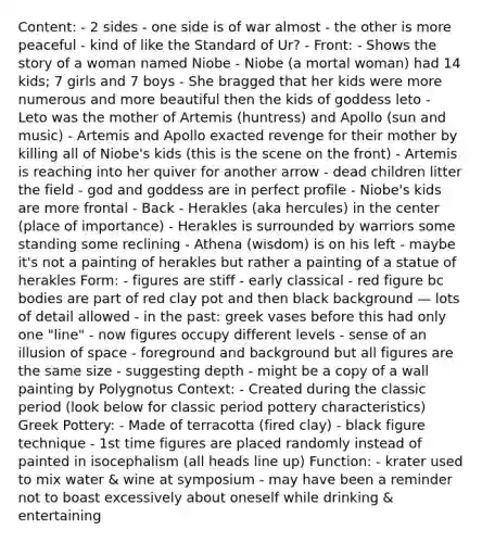 Content: - 2 sides - one side is of war almost - the other is more peaceful - kind of like the Standard of Ur? - Front: - Shows the story of a woman named Niobe - Niobe (a mortal woman) had 14 kids; 7 girls and 7 boys - She bragged that her kids were more numerous and more beautiful then the kids of goddess leto - Leto was the mother of Artemis (huntress) and Apollo (sun and music) - Artemis and Apollo exacted revenge for their mother by killing all of Niobe's kids (this is the scene on the front) - Artemis is reaching into her quiver for another arrow - dead children litter the field - god and goddess are in perfect profile - Niobe's kids are more frontal - Back - Herakles (aka hercules) in the center (place of importance) - Herakles is surrounded by warriors some standing some reclining - Athena (wisdom) is on his left - maybe it's not a painting of herakles but rather a painting of a statue of herakles Form: - figures are stiff - early classical - red figure bc bodies are part of red clay pot and then black background — lots of detail allowed - in the past: greek vases before this had only one "line" - now figures occupy different levels - sense of an illusion of space - foreground and background but all figures are the same size - suggesting depth - might be a copy of a wall painting by Polygnotus Context: - Created during the classic period (look below for classic period pottery characteristics) Greek Pottery: - Made of terracotta (fired clay) - black figure technique - 1st time figures are placed randomly instead of painted in isocephalism (all heads line up) Function: - krater used to mix water & wine at symposium - may have been a reminder not to boast excessively about oneself while drinking & entertaining