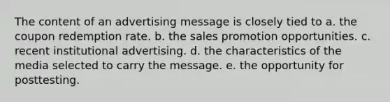 The content of an advertising message is closely tied to a. the coupon redemption rate. b. the sales promotion opportunities. c. recent institutional advertising. d. the characteristics of the media selected to carry the message. e. the opportunity for posttesting.