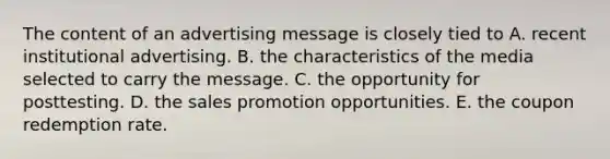 The content of an advertising message is closely tied to A. recent institutional advertising. B. the characteristics of the media selected to carry the message. C. the opportunity for posttesting. D. the sales promotion opportunities. E. the coupon redemption rate.