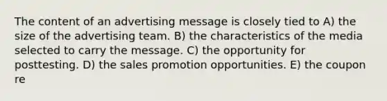 The content of an advertising message is closely tied to A) the size of the advertising team. B) the characteristics of the media selected to carry the message. C) the opportunity for posttesting. D) the sales promotion opportunities. E) the coupon re