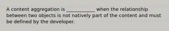 A content aggregation is ____________ when the relationship between two objects is not natively part of the content and must be defined by the developer.