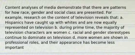 Content analyses of media demonstrate that there are patterns for how race, gender and social class are presented. For example, research on the content of television reveals that: a. Hispanics have caught up with whites and are now equally represented on television b. during prime time, the majority of television characters are women c. racial and gender stereotypes continue to dominate on television d. more women are shown in professional roles, and their appearance has become less important