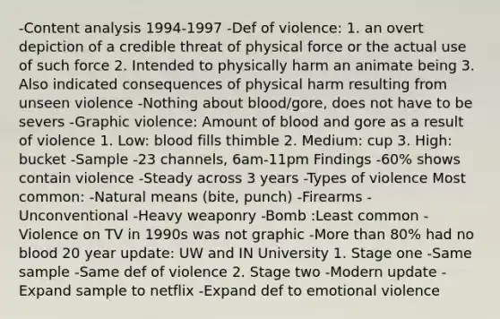 -<a href='https://www.questionai.com/knowledge/kqA4k5GbRa-content-analysis' class='anchor-knowledge'>content analysis</a> 1994-1997 -Def of violence: 1. an overt depiction of a credible threat of physical force or the actual use of such force 2. Intended to physically harm an animate being 3. Also indicated consequences of physical harm resulting from unseen violence -Nothing about blood/gore, does not have to be severs -Graphic violence: Amount of blood and gore as a result of violence 1. Low: blood fills thimble 2. Medium: cup 3. High: bucket -Sample -23 channels, 6am-11pm Findings -60% shows contain violence -Steady across 3 years -Types of violence Most common: -Natural means (bite, punch) -Firearms -Unconventional -Heavy weaponry -Bomb :Least common -Violence on TV in 1990s was not graphic -<a href='https://www.questionai.com/knowledge/keWHlEPx42-more-than' class='anchor-knowledge'>more than</a> 80% had no blood 20 year update: UW and IN University 1. Stage one -Same sample -Same def of violence 2. Stage two -Modern update -Expand sample to netflix -Expand def to emotional violence