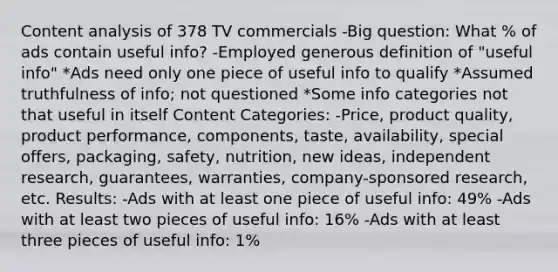 Content analysis of 378 TV commercials -Big question: What % of ads contain useful info? -Employed generous definition of "useful info" *Ads need only one piece of useful info to qualify *Assumed truthfulness of info; not questioned *Some info categories not that useful in itself Content Categories: -Price, product quality, product performance, components, taste, availability, special offers, packaging, safety, nutrition, new ideas, independent research, guarantees, warranties, company-sponsored research, etc. Results: -Ads with at least one piece of useful info: 49% -Ads with at least two pieces of useful info: 16% -Ads with at least three pieces of useful info: 1%