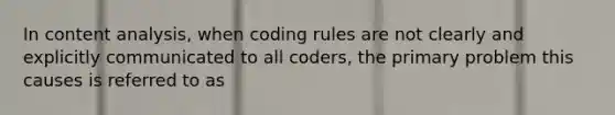 In content analysis, when coding rules are not clearly and explicitly communicated to all coders, the primary problem this causes is referred to as