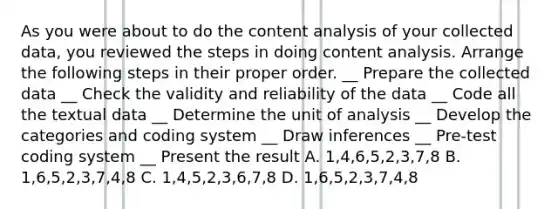 As you were about to do the content analysis of your collected data, you reviewed the steps in doing content analysis. Arrange the following steps in their proper order. __ Prepare the collected data __ Check the validity and reliability of the data __ Code all the textual data __ Determine the unit of analysis __ Develop the categories and coding system __ Draw inferences __ Pre-test coding system __ Present the result A. 1,4,6,5,2,3,7,8 B. 1,6,5,2,3,7,4,8 C. 1,4,5,2,3,6,7,8 D. 1,6,5,2,3,7,4,8