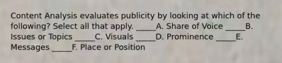 Content Analysis evaluates publicity by looking at which of the following? Select all that apply. _____A. Share of Voice _____B. Issues or Topics _____C. Visuals _____D. Prominence _____E. Messages _____F. Place or Position