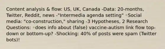 Content analysis & flow: US, UK, Canada -Data: 20-months, Twitter, Reddit, news -"Intermedia agenda setting" ◦Social media: "co-construction," sharing -3 Hypotheses, 2 Research Questions: ◦does info about (false) vaccine-autism link flow top-down or bottom-up? -Shocking: 40% of posts were spam (Twitter bots)!