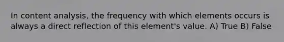 In content analysis, the frequency with which elements occurs is always a direct reflection of this element's value. A) True B) False