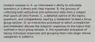 Content analysis is: A. an interviewer's ability to articulate questions in a direct and clear manner. B. the process of collecting both attitudinal and behavioral data from a subject that spans all time frames. C. a detailed outline of the topics, questions, and subquestions used by a moderator to lead a focus group session. D. an interactive procedure in which a researcher and moderator discuss the subjects' responses to the topics that outlined a focus group session. E. the systematic procedure of taking individual responses and grouping them into larger theme categories or patterns.