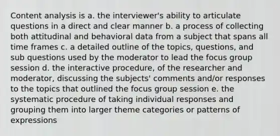 Content analysis is a. the interviewer's ability to articulate questions in a direct and clear manner b. a process of collecting both attitudinal and behavioral data from a subject that spans all time frames c. a detailed outline of the topics, questions, and sub questions used by the moderator to lead the focus group session d. the interactive procedure, of the researcher and moderator, discussing the subjects' comments and/or responses to the topics that outlined the focus group session e. the systematic procedure of taking individual responses and grouping them into larger theme categories or patterns of expressions