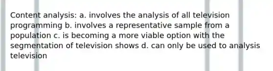 Content analysis: a. involves the analysis of all television programming b. involves a representative sample from a population c. is becoming a more viable option with the segmentation of television shows d. can only be used to analysis television