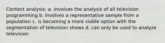 Content analysis: a. involves the analysis of all television programming b. involves a representative sample from a population c. is becoming a more viable option with the segmentation of television shows d. can only be used to analyze television