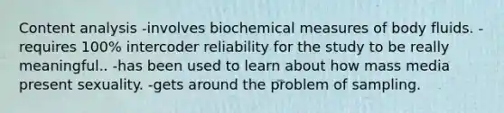 Content analysis -involves biochemical measures of body fluids. -requires 100% intercoder reliability for the study to be really meaningful.. -has been used to learn about how mass media present sexuality. -gets around the problem of sampling.