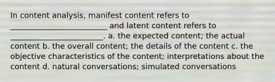 In content analysis, manifest content refers to _________________________ and latent content refers to ________________________. a. the expected content; the actual content b. the overall content; the details of the content c. the objective characteristics of the content; interpretations about the content d. natural conversations; simulated conversations